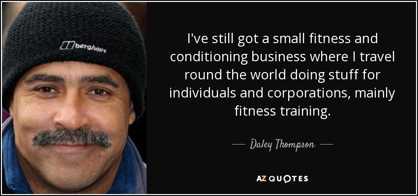 I've still got a small fitness and conditioning business where I travel round the world doing stuff for individuals and corporations, mainly fitness training. - Daley Thompson