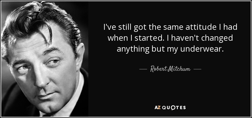 I've still got the same attitude I had when I started. I haven't changed anything but my underwear. - Robert Mitchum