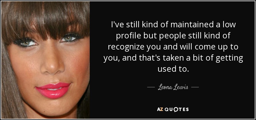 I've still kind of maintained a low profile but people still kind of recognize you and will come up to you, and that's taken a bit of getting used to. - Leona Lewis