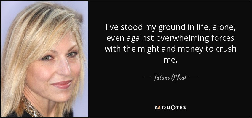 I've stood my ground in life, alone, even against overwhelming forces with the might and money to crush me. - Tatum O'Neal