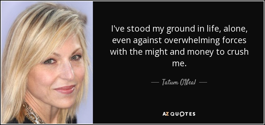 I've stood my ground in life, alone, even against overwhelming forces with the might and money to crush me. - Tatum O'Neal