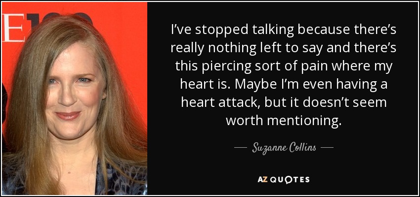 I’ve stopped talking because there’s really nothing left to say and there’s this piercing sort of pain where my heart is. Maybe I’m even having a heart attack, but it doesn’t seem worth mentioning. - Suzanne Collins