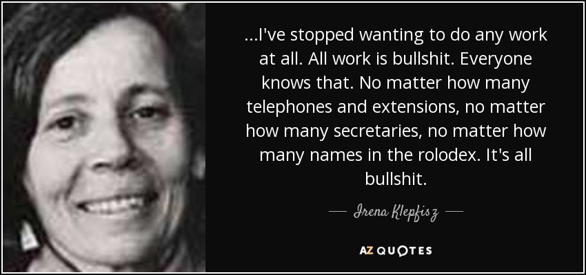 ...I've stopped wanting to do any work at all. All work is bullshit. Everyone knows that. No matter how many telephones and extensions, no matter how many secretaries, no matter how many names in the rolodex. It's all bullshit. - Irena Klepfisz