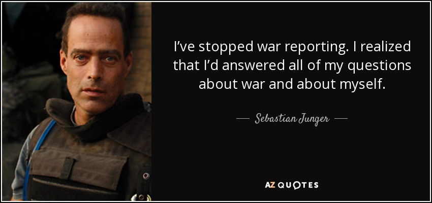 I’ve stopped war reporting. I realized that I’d answered all of my questions about war and about myself. - Sebastian Junger