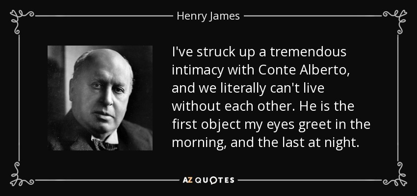I've struck up a tremendous intimacy with Conte Alberto, and we literally can't live without each other. He is the first object my eyes greet in the morning, and the last at night. - Henry James