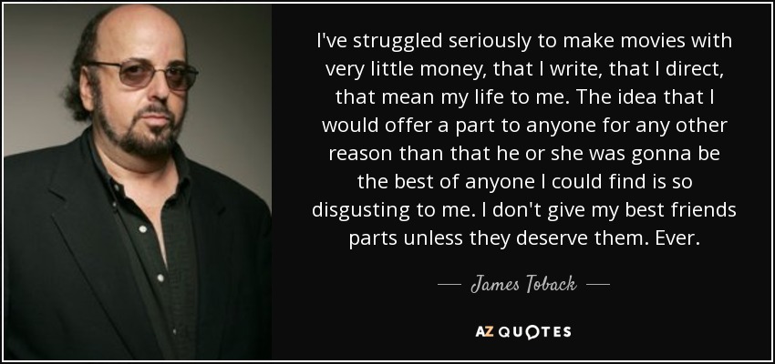 I've struggled seriously to make movies with very little money, that I write, that I direct, that mean my life to me. The idea that I would offer a part to anyone for any other reason than that he or she was gonna be the best of anyone I could find is so disgusting to me. I don't give my best friends parts unless they deserve them. Ever. - James Toback