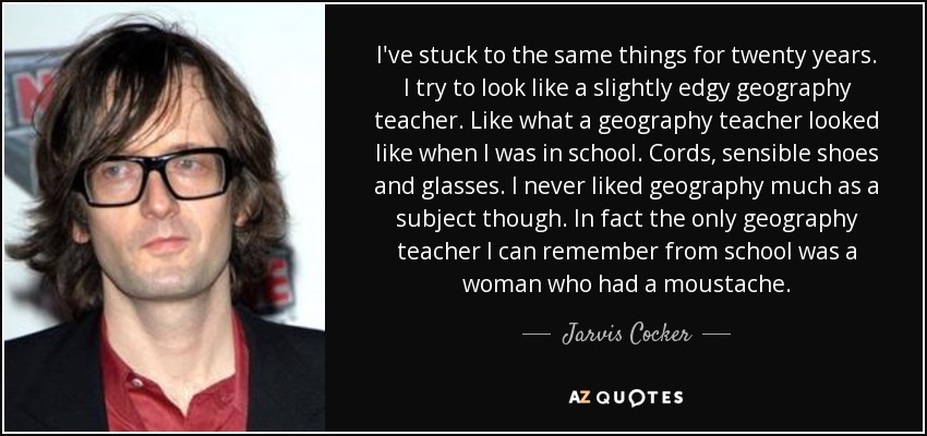 I've stuck to the same things for twenty years. I try to look like a slightly edgy geography teacher. Like what a geography teacher looked like when I was in school. Cords, sensible shoes and glasses. I never liked geography much as a subject though. In fact the only geography teacher I can remember from school was a woman who had a moustache. - Jarvis Cocker