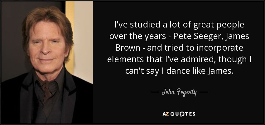 I've studied a lot of great people over the years - Pete Seeger, James Brown - and tried to incorporate elements that I've admired, though I can't say I dance like James. - John Fogerty