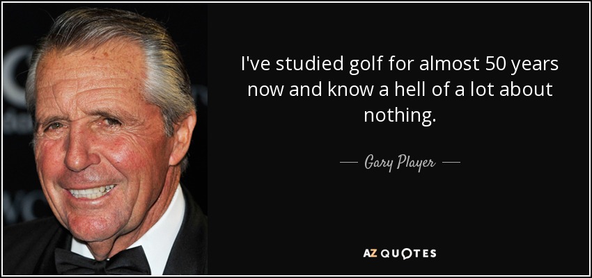 I've studied golf for almost 50 years now and know a hell of a lot about nothing. - Gary Player