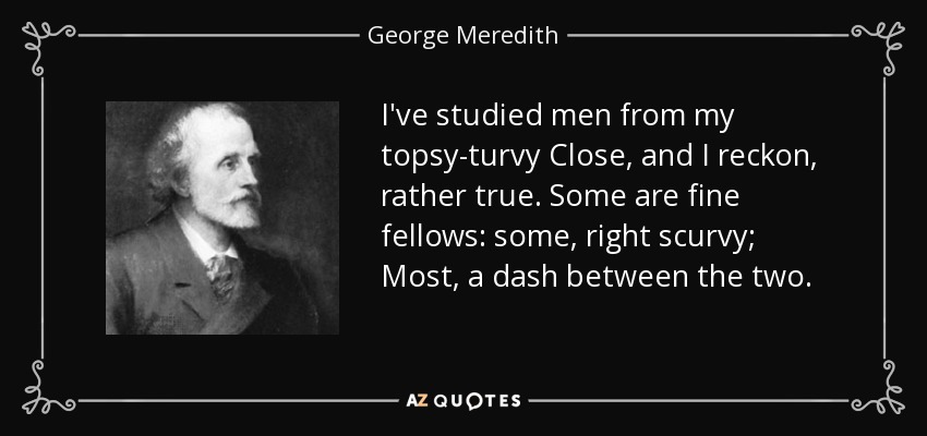I've studied men from my topsy-turvy Close, and I reckon, rather true. Some are fine fellows: some, right scurvy; Most, a dash between the two. - George Meredith