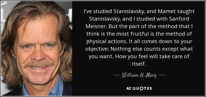 I've studied Stanislavsky, and Mamet taught Stanislavsky, and I studied with Sanford Meisner. But the part of the method that I think is the most fruitful is the method of physical actions. It all comes down to your objective: Nothing else counts except what you want. How you feel will take care of itself. - William H. Macy