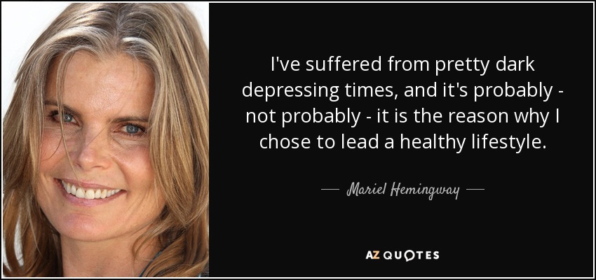 I've suffered from pretty dark depressing times, and it's probably - not probably - it is the reason why I chose to lead a healthy lifestyle. - Mariel Hemingway