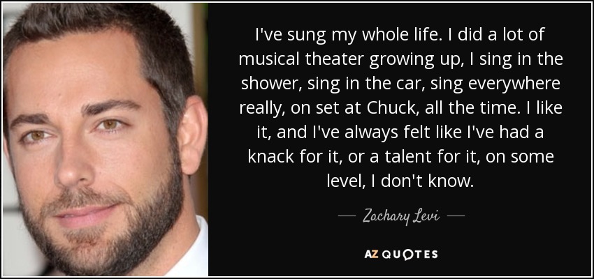 I've sung my whole life. I did a lot of musical theater growing up, I sing in the shower, sing in the car, sing everywhere really, on set at Chuck, all the time. I like it, and I've always felt like I've had a knack for it, or a talent for it, on some level, I don't know. - Zachary Levi
