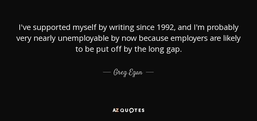 I've supported myself by writing since 1992, and I'm probably very nearly unemployable by now because employers are likely to be put off by the long gap. - Greg Egan