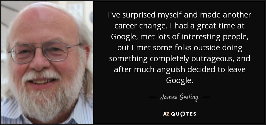 I've surprised myself and made another career change. I had a great time at Google, met lots of interesting people, but I met some folks outside doing something completely outrageous, and after much anguish decided to leave Google. - James Gosling