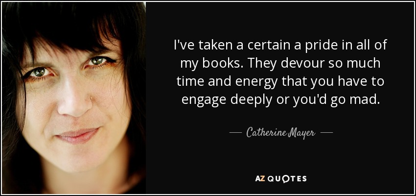 I've taken a certain a pride in all of my books. They devour so much time and energy that you have to engage deeply or you'd go mad. - Catherine Mayer