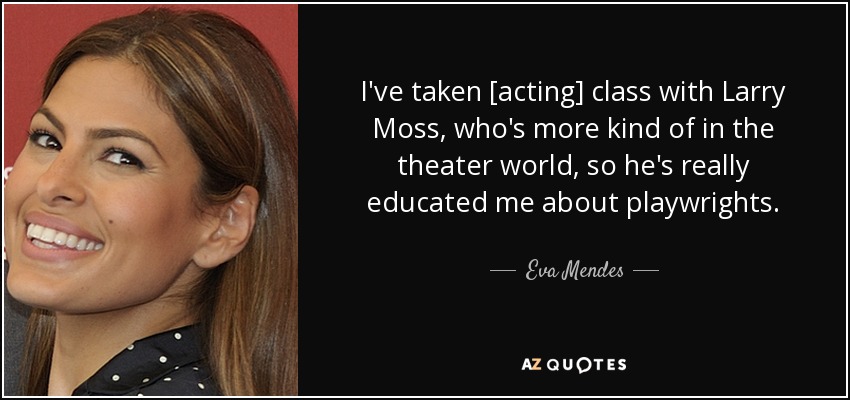 I've taken [acting] class with Larry Moss, who's more kind of in the theater world, so he's really educated me about playwrights. - Eva Mendes