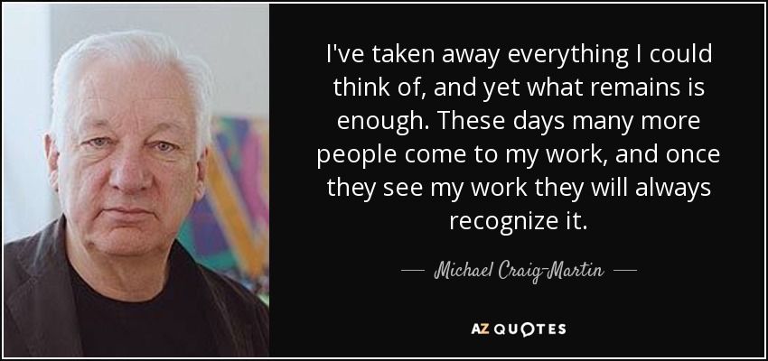 I've taken away everything I could think of, and yet what remains is enough. These days many more people come to my work, and once they see my work they will always recognize it. - Michael Craig-Martin