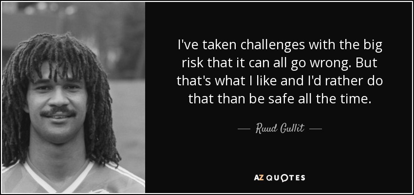 I've taken challenges with the big risk that it can all go wrong. But that's what I like and I'd rather do that than be safe all the time. - Ruud Gullit