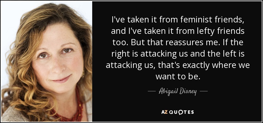 I've taken it from feminist friends, and I've taken it from lefty friends too. But that reassures me. If the right is attacking us and the left is attacking us, that's exactly where we want to be. - Abigail Disney