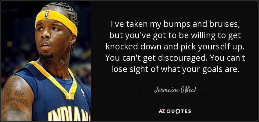 I've taken my bumps and bruises, but you've got to be willing to get knocked down and pick yourself up. You can't get discouraged. You can't lose sight of what your goals are. - Jermaine O'Neal
