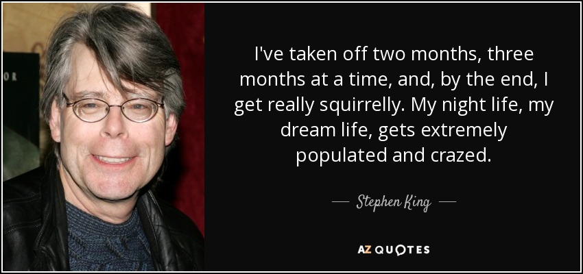 I've taken off two months, three months at a time, and, by the end, I get really squirrelly. My night life, my dream life, gets extremely populated and crazed. - Stephen King