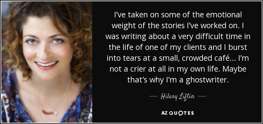 I’ve taken on some of the emotional weight of the stories I’ve worked on. I was writing about a very difficult time in the life of one of my clients and I burst into tears at a small, crowded café... I’m not a crier at all in my own life. Maybe that’s why I’m a ghostwriter. - Hilary Liftin