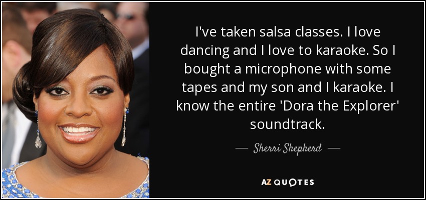 I've taken salsa classes. I love dancing and I love to karaoke. So I bought a microphone with some tapes and my son and I karaoke. I know the entire 'Dora the Explorer' soundtrack. - Sherri Shepherd