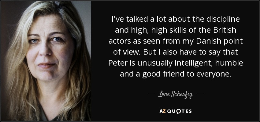 I've talked a lot about the discipline and high, high skills of the British actors as seen from my Danish point of view. But I also have to say that Peter is unusually intelligent, humble and a good friend to everyone. - Lone Scherfig