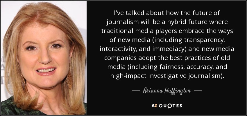 I've talked about how the future of journalism will be a hybrid future where traditional media players embrace the ways of new media (including transparency, interactivity, and immediacy) and new media companies adopt the best practices of old media (including fairness, accuracy, and high-impact investigative journalism). - Arianna Huffington