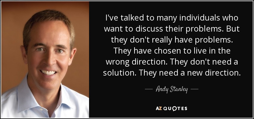 I've talked to many individuals who want to discuss their problems. But they don't really have problems. They have chosen to live in the wrong direction. They don't need a solution. They need a new direction. - Andy Stanley