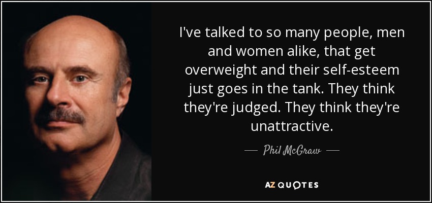 I've talked to so many people, men and women alike, that get overweight and their self-esteem just goes in the tank. They think they're judged. They think they're unattractive. - Phil McGraw