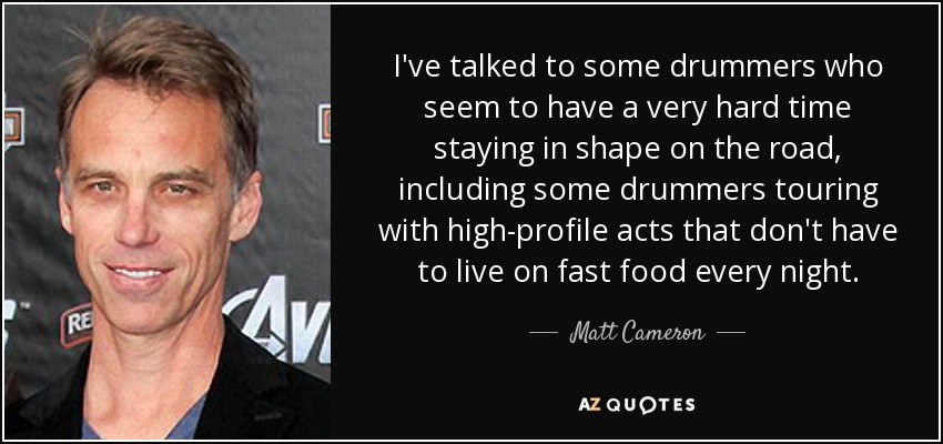 I've talked to some drummers who seem to have a very hard time staying in shape on the road, including some drummers touring with high-profile acts that don't have to live on fast food every night. - Matt Cameron