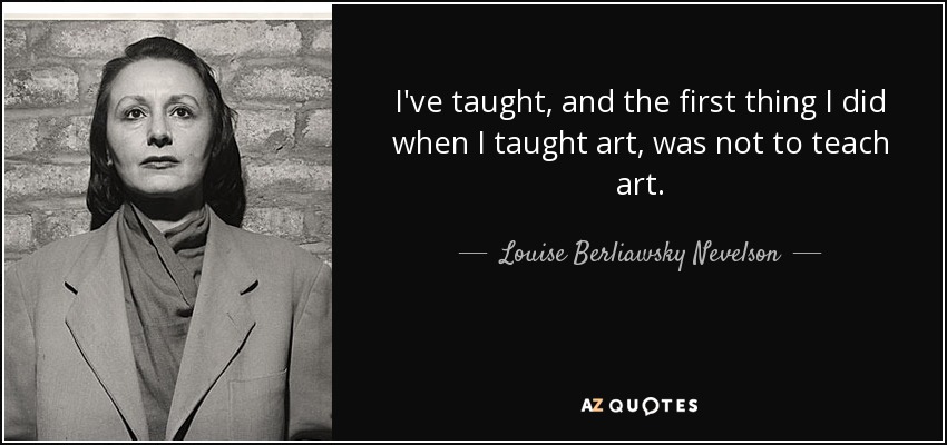 I've taught, and the first thing I did when I taught art, was not to teach art. - Louise Berliawsky Nevelson