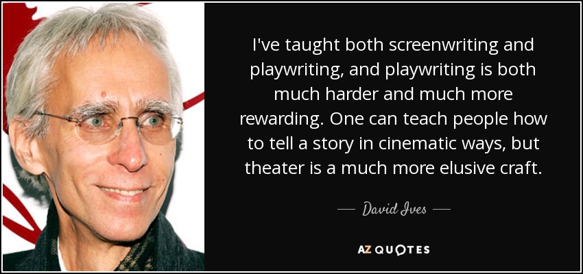 I've taught both screenwriting and playwriting, and playwriting is both much harder and much more rewarding. One can teach people how to tell a story in cinematic ways, but theater is a much more elusive craft. - David Ives