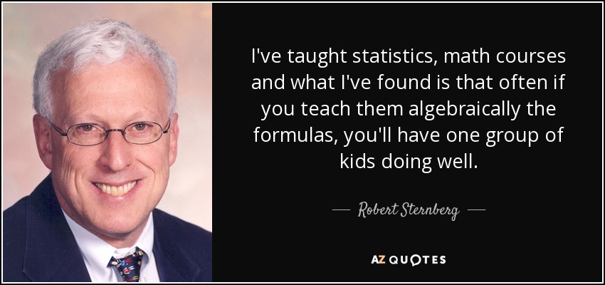 I've taught statistics, math courses and what I've found is that often if you teach them algebraically the formulas, you'll have one group of kids doing well. - Robert Sternberg