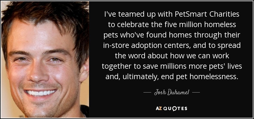 I've teamed up with PetSmart Charities to celebrate the five million homeless pets who've found homes through their in-store adoption centers, and to spread the word about how we can work together to save millions more pets' lives and, ultimately, end pet homelessness. - Josh Duhamel