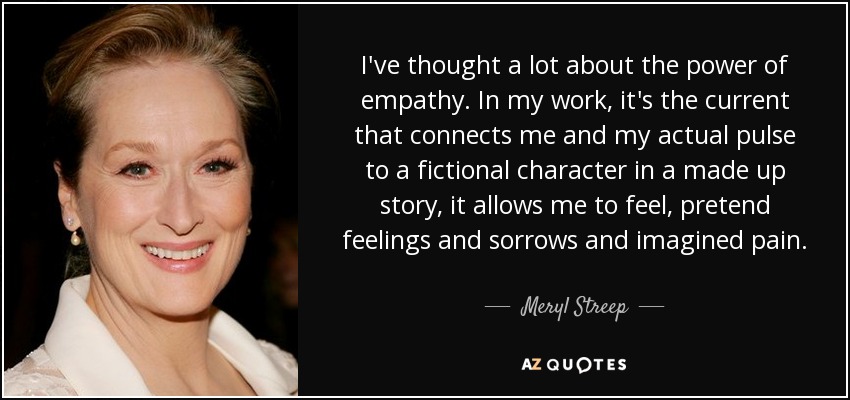 I've thought a lot about the power of empathy. In my work, it's the current that connects me and my actual pulse to a fictional character in a made up story, it allows me to feel, pretend feelings and sorrows and imagined pain. - Meryl Streep
