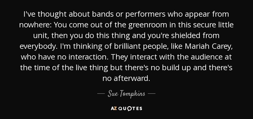 I've thought about bands or performers who appear from nowhere: You come out of the greenroom in this secure little unit, then you do this thing and you're shielded from everybody. I'm thinking of brilliant people, like Mariah Carey, who have no interaction. They interact with the audience at the time of the live thing but there's no build up and there's no afterward. - Sue Tompkins