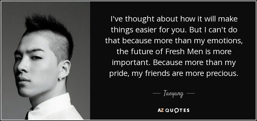 I've thought about how it will make things easier for you. But I can't do that because more than my emotions, the future of Fresh Men is more important. Because more than my pride, my friends are more precious. - Taeyang