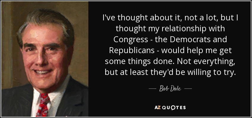 I've thought about it, not a lot, but I thought my relationship with Congress - the Democrats and Republicans - would help me get some things done. Not everything, but at least they'd be willing to try. - Bob Dole