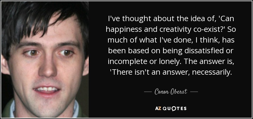 I've thought about the idea of, 'Can happiness and creativity co-exist?' So much of what I've done, I think, has been based on being dissatisfied or incomplete or lonely. The answer is, 'There isn't an answer, necessarily. - Conor Oberst
