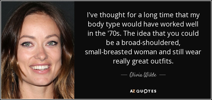 I've thought for a long time that my body type would have worked well in the '70s. The idea that you could be a broad-shouldered, small-breasted woman and still wear really great outfits. - Olivia Wilde