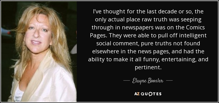 I’ve thought for the last decade or so, the only actual place raw truth was seeping through in newspapers was on the Comics Pages. They were able to pull off intelligent social comment, pure truths not found elsewhere in the news pages, and had the ability to make it all funny, entertaining, and pertinent. - Elayne Boosler