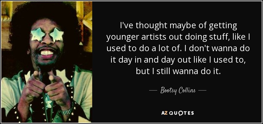 I've thought maybe of getting younger artists out doing stuff, like I used to do a lot of. I don't wanna do it day in and day out like I used to, but I still wanna do it. - Bootsy Collins