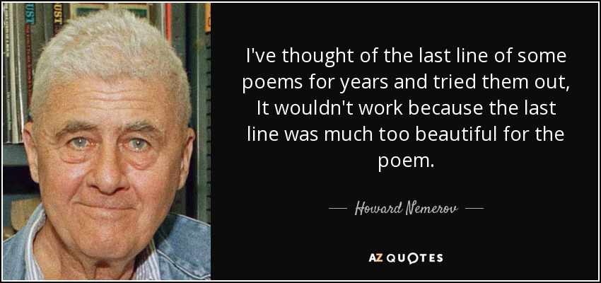 I've thought of the last line of some poems for years and tried them out, It wouldn't work because the last line was much too beautiful for the poem. - Howard Nemerov