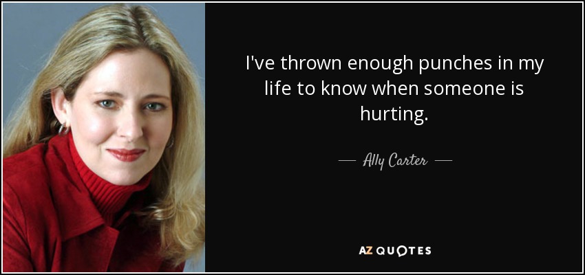 I've thrown enough punches in my life to know when someone is hurting. - Ally Carter