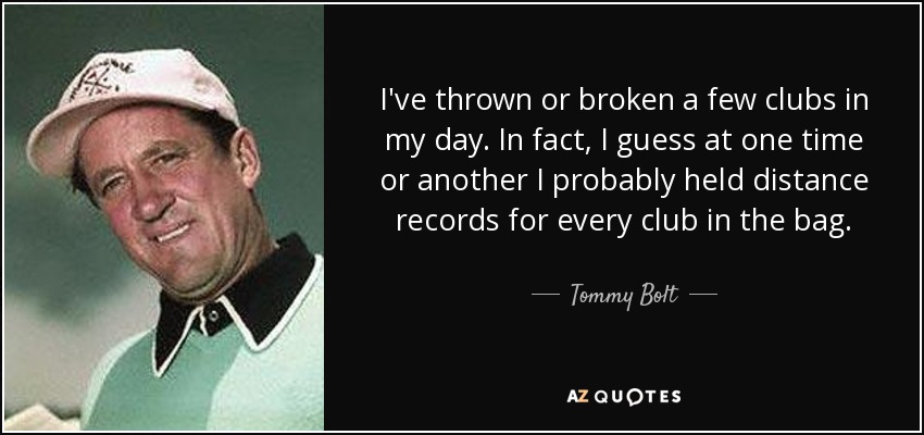 I've thrown or broken a few clubs in my day. In fact, I guess at one time or another I probably held distance records for every club in the bag. - Tommy Bolt
