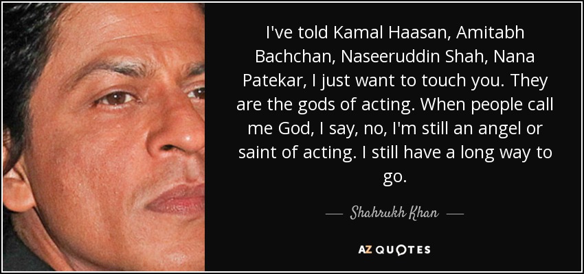 I've told Kamal Haasan, Amitabh Bachchan, Naseeruddin Shah, Nana Patekar, I just want to touch you. They are the gods of acting. When people call me God, I say, no, I'm still an angel or saint of acting. I still have a long way to go. - Shahrukh Khan