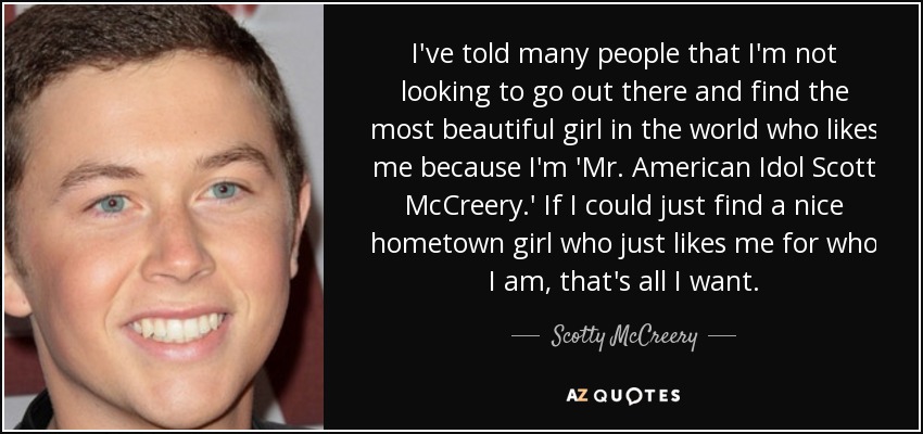I've told many people that I'm not looking to go out there and find the most beautiful girl in the world who likes me because I'm 'Mr. American Idol Scott McCreery.' If I could just find a nice hometown girl who just likes me for who I am, that's all I want. - Scotty McCreery